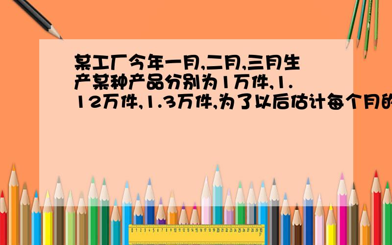 某工厂今年一月,二月,三月生产某种产品分别为1万件,1.12万件,1.3万件,为了以后估计每个月的产量,