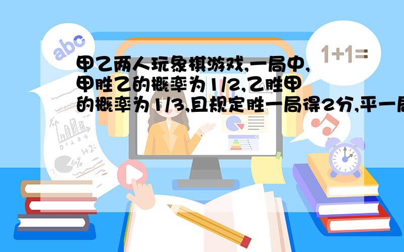 甲乙两人玩象棋游戏,一局中,甲胜乙的概率为1/2,乙胜甲的概率为1/3,且规定胜一局得2分,平一局得1分,负一局得0分,