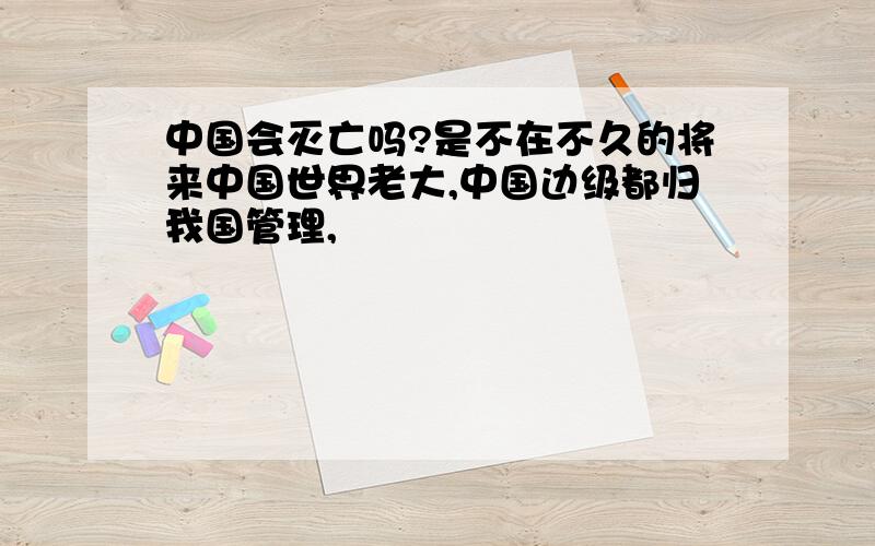 中国会灭亡吗?是不在不久的将来中国世界老大,中国边级都归我国管理,