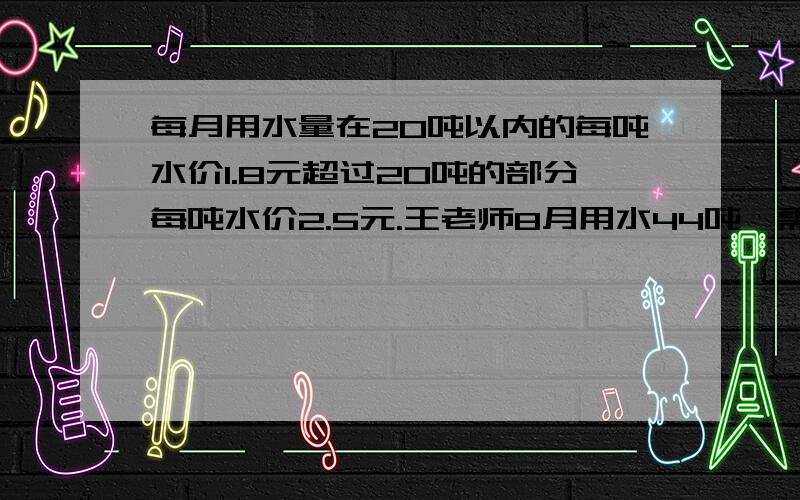 每月用水量在20吨以内的每吨水价1.8元超过20吨的部分每吨水价2.5元.王老师8月用水44吨,需付水费多少元?