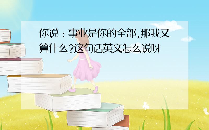 你说：事业是你的全部,那我又算什么?这句话英文怎么说呀