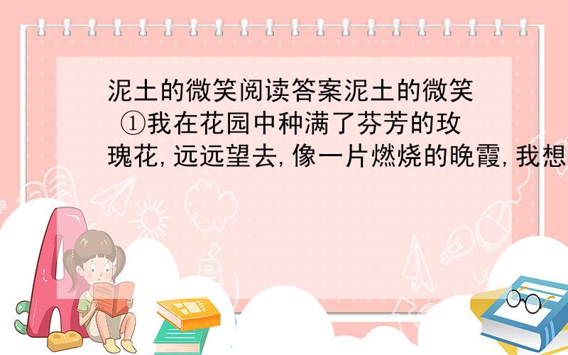 泥土的微笑阅读答案泥土的微笑 ①我在花园中种满了芬芳的玫瑰花,远远望去,像一片燃烧的晚霞,我想等朋友来做客的时候,让他们