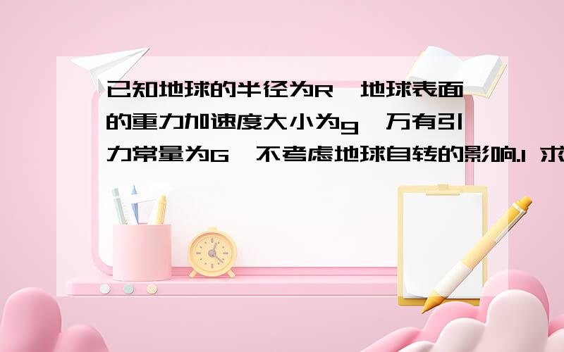 已知地球的半径为R,地球表面的重力加速度大小为g,万有引力常量为G,不考虑地球自转的影响.1 求地球的质量M 2 求地球