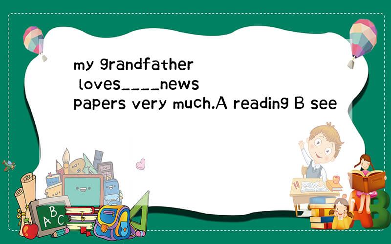 my grandfather loves____newspapers very much.A reading B see