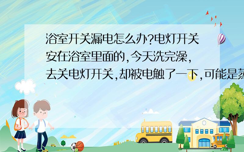 浴室开关漏电怎么办?电灯开关安在浴室里面的,今天洗完澡,去关电灯开关,却被电触了一下,可能是蒸汽进了开关,产生漏电.虽然