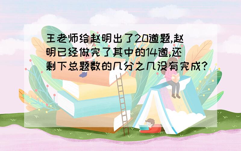 王老师给赵明出了20道题,赵明已经做完了其中的14道,还剩下总题数的几分之几没有完成?