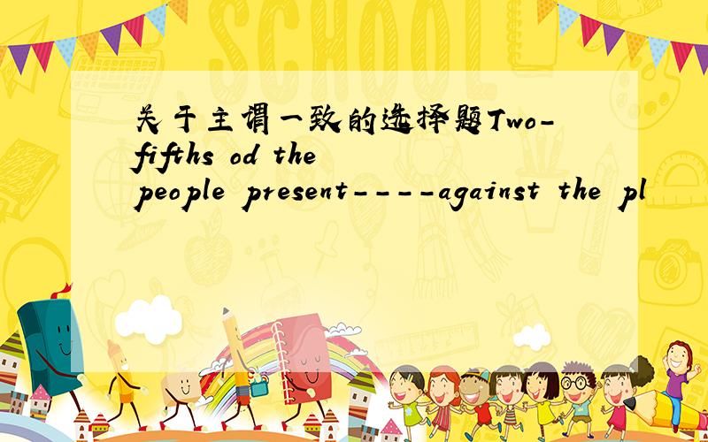 关于主谓一致的选择题Two-fifths od the people present----against the pl