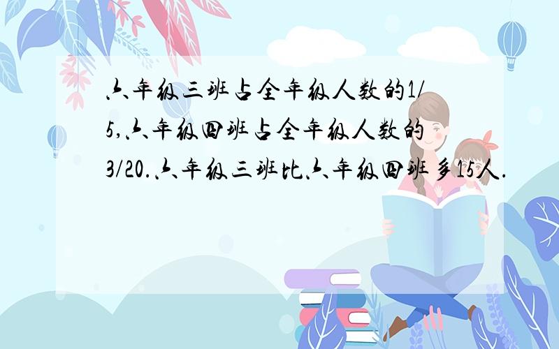 六年级三班占全年级人数的1/5,六年级四班占全年级人数的3/20.六年级三班比六年级四班多15人.