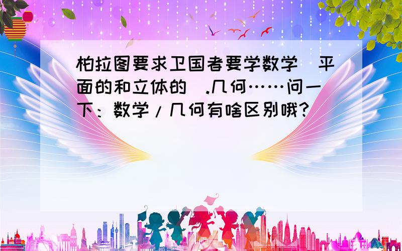 柏拉图要求卫国者要学数学（平面的和立体的）.几何……问一下：数学/几何有啥区别哦?