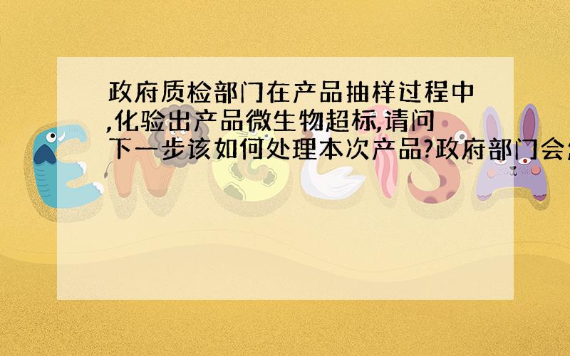 政府质检部门在产品抽样过程中,化验出产品微生物超标,请问下一步该如何处理本次产品?政府部门会怎样处理?备注此次产品未销售