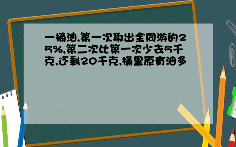 一桶油,第一次取出全同游的25%,第二次比第一次少去5千克,还剩20千克,桶里原有油多