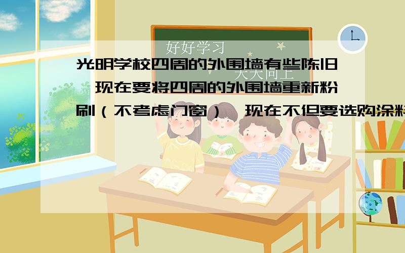 光明学校四周的外围墙有些陈旧,现在要将四周的外围墙重新粉刷（不考虑门窗）,现在不但要选购涂料,还