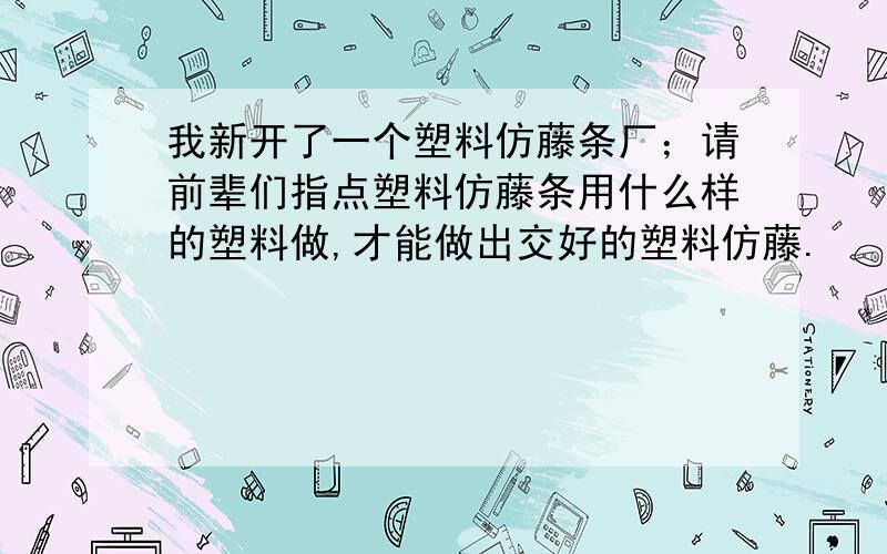 我新开了一个塑料仿藤条厂；请前辈们指点塑料仿藤条用什么样的塑料做,才能做出交好的塑料仿藤.