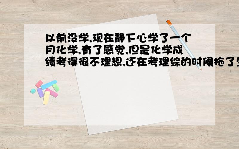 以前没学,现在静下心学了一个月化学,有了感觉,但是化学成绩考得很不理想,还在考理综的时候拖了生物和物理的时间...考试的