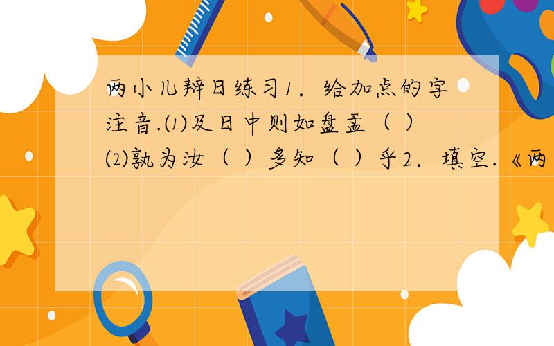 两小儿辩日练习1．给加点的字注音.⑴及日中则如盘盂（ ）⑵孰为汝（ ）多知（ ）乎2．填空.《两小儿辩日》选自《 》,相