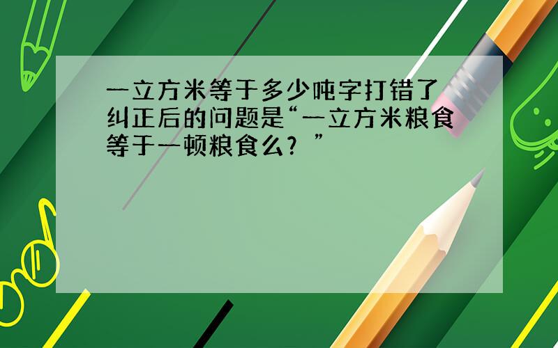 一立方米等于多少吨字打错了 纠正后的问题是“一立方米粮食等于一顿粮食么？”