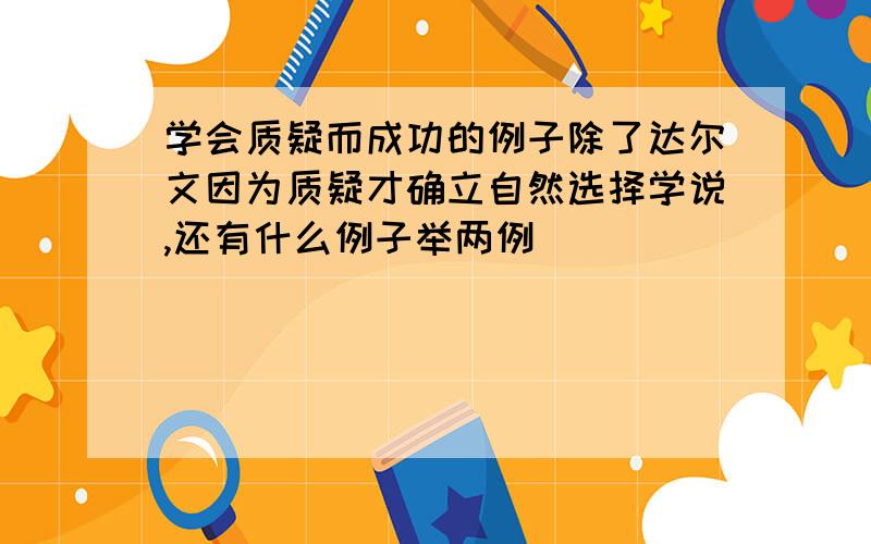 学会质疑而成功的例子除了达尔文因为质疑才确立自然选择学说,还有什么例子举两例