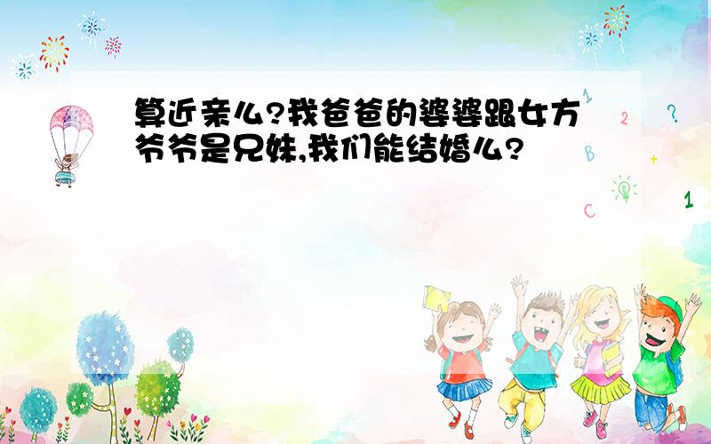 算近亲么?我爸爸的婆婆跟女方爷爷是兄妹,我们能结婚么?