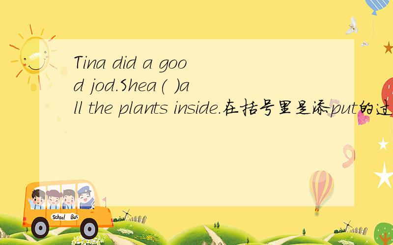 Tina did a good jod.Shea( )all the plants inside.在括号里是添put的过