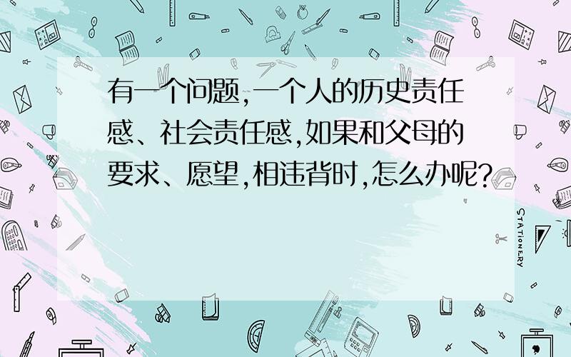 有一个问题,一个人的历史责任感、社会责任感,如果和父母的要求、愿望,相违背时,怎么办呢?