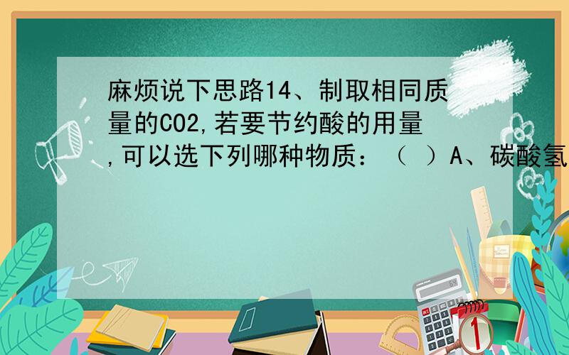 麻烦说下思路14、制取相同质量的CO2,若要节约酸的用量,可以选下列哪种物质：（ ）A、碳酸氢钠 B、碳酸钠 C、碳酸钙