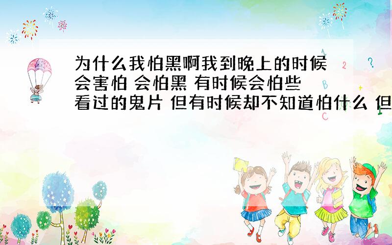 为什么我怕黑啊我到晚上的时候会害怕 会怕黑 有时候会怕些看过的鬼片 但有时候却不知道怕什么 但心里就是怕 我已经好多年没