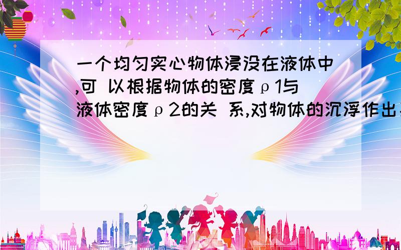 一个均匀实心物体浸没在液体中,可 以根据物体的密度ρ1与液体密度ρ2的关 系,对物体的沉浮作出判断