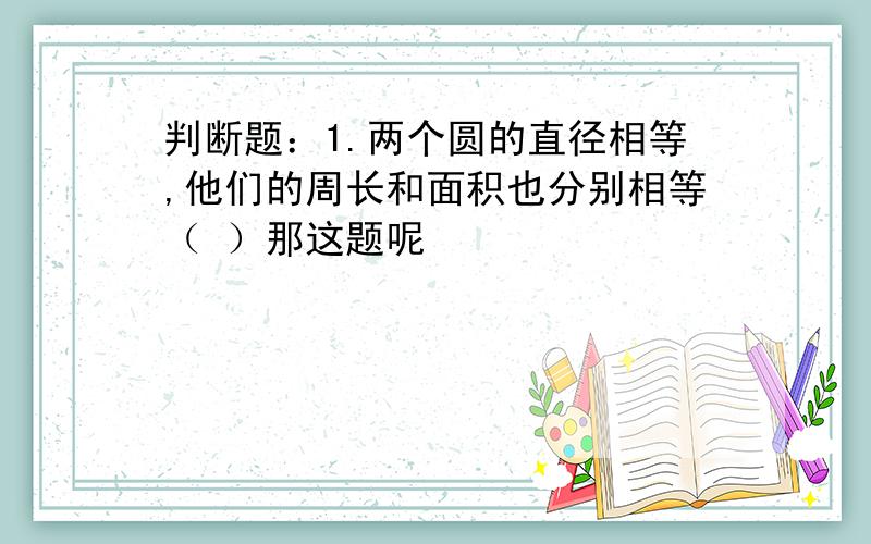 判断题：1.两个圆的直径相等,他们的周长和面积也分别相等（ ）那这题呢