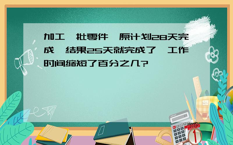 加工一批零件,原计划28天完成,结果25天就完成了,工作时间缩短了百分之几?