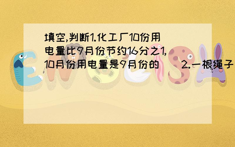 填空,判断1.化工厂10份用电量比9月份节约16分之1,10月份用电量是9月份的（）2.一根绳子剪去4分之3还剩4分之3