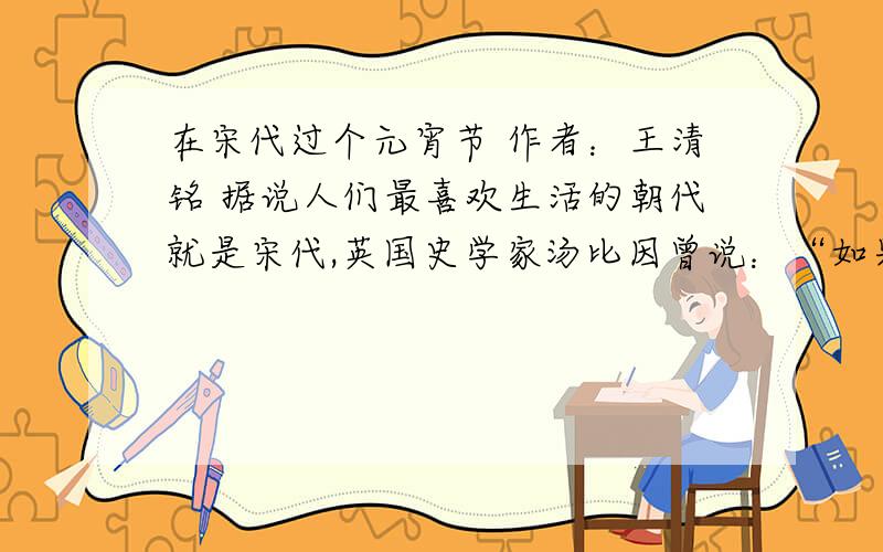 在宋代过个元宵节 作者：王清铭 据说人们最喜欢生活的朝代就是宋代,英国史学家汤比因曾说：“如果让我选择,我愿意生活在中国