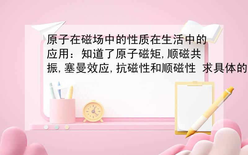 原子在磁场中的性质在生活中的应用：知道了原子磁矩,顺磁共振,塞曼效应,抗磁性和顺磁性 求具体的运用