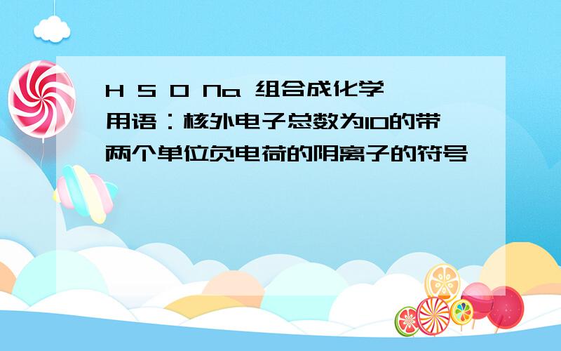 H S O Na 组合成化学用语：核外电子总数为10的带两个单位负电荷的阴离子的符号