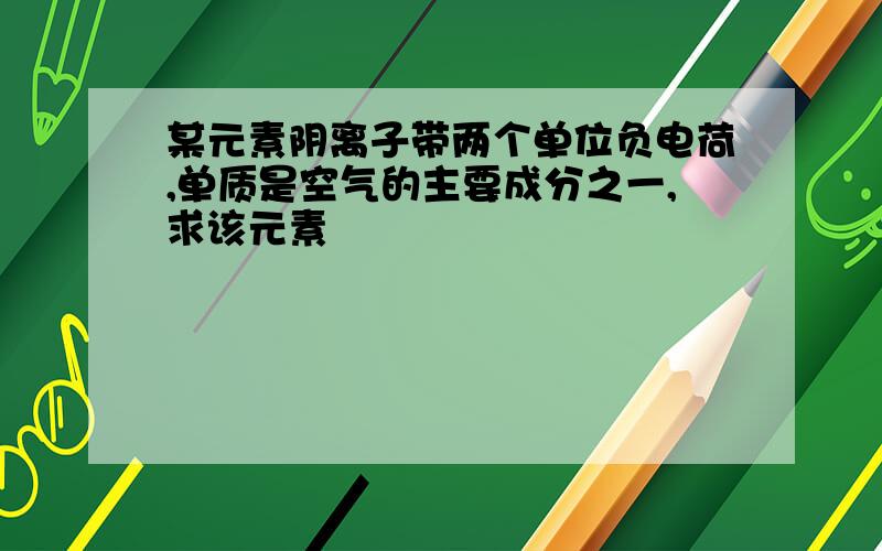 某元素阴离子带两个单位负电荷,单质是空气的主要成分之一,求该元素