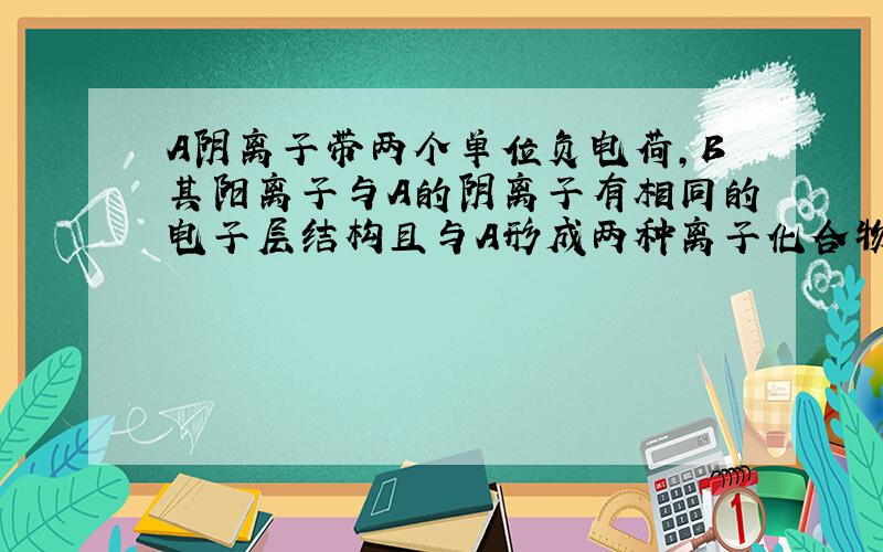 A阴离子带两个单位负电荷,B其阳离子与A的阴离子有相同的电子层结构且与A形成两种离子化合物.A B各为什么?