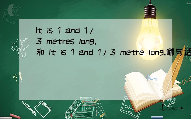 It is 1 and 1/3 metres long.和 It is 1 and 1/3 metre long.哪句话