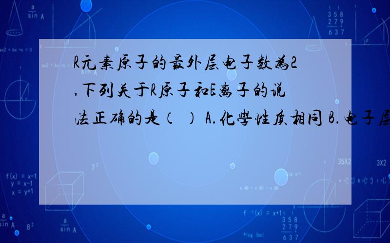 R元素原子的最外层电子数为2,下列关于R原子和E离子的说法正确的是（ ） A.化学性质相同 B.电子层数相同 C.相对原