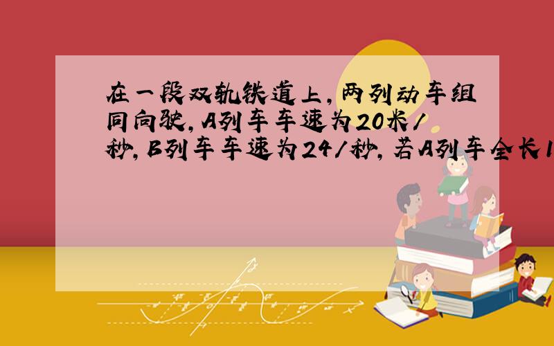 在一段双轨铁道上,两列动车组同向驶,A列车车速为20米/秒,B列车车速为24/秒,若A列车全长180米,B列车全长为16