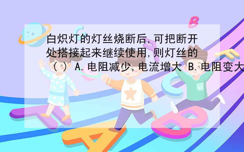 白炽灯的灯丝烧断后,可把断开处搭接起来继续使用,则灯丝的 ( ) A.电阻减少,电流增大 B.电阻变大,电流减少 C.电