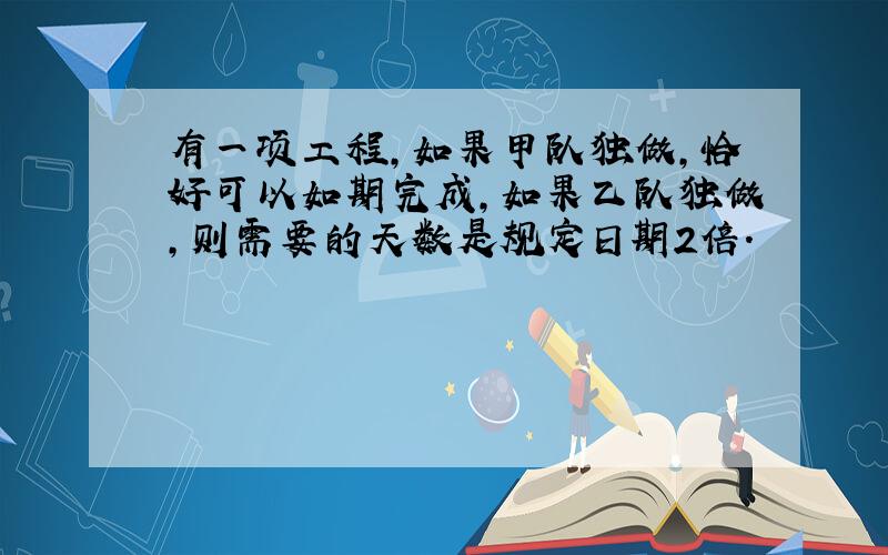 有一项工程,如果甲队独做,恰好可以如期完成,如果乙队独做,则需要的天数是规定日期2倍.