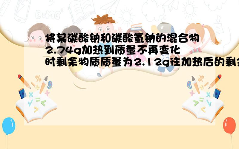 将某碳酸钠和碳酸氢钠的混合物2.74g加热到质量不再变化时剩余物质质量为2.12g往加热后的剩余物质中加足量