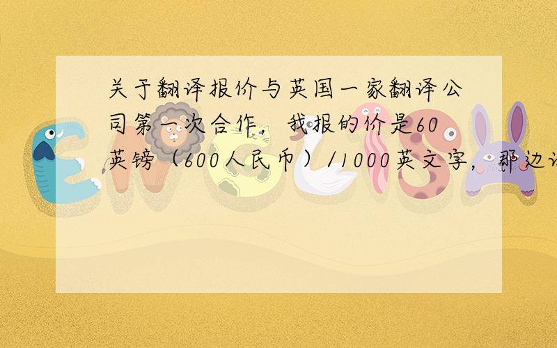 关于翻译报价与英国一家翻译公司第一次合作，我报的价是60英镑（600人民币）/1000英文字，那边让我试译了感觉不错，但