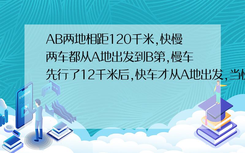 AB两地相距120千米,快慢两车都从A地出发到B第,慢车先行了12千米后,快车才从A地出发,当快车到达B地时,慢车距B地