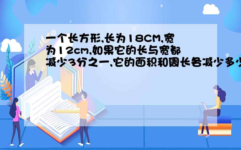 一个长方形,长为18CM,宽为12cm,如果它的长与宽都减少3分之一,它的面积和周长各减少多少