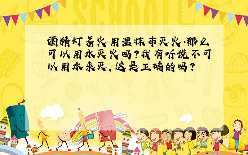 酒精灯着火用湿抹布灭火.那么可以用水灭火吗?我有听说不可以用水来灭,这是正确的吗?