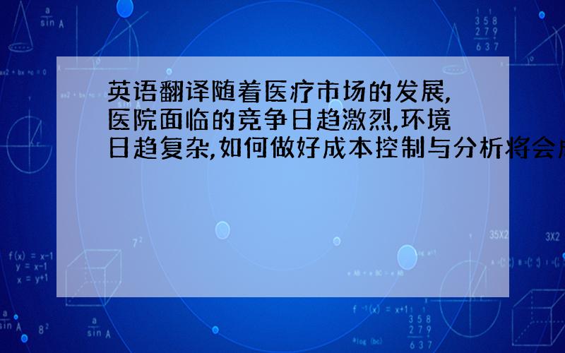 英语翻译随着医疗市场的发展,医院面临的竞争日趋激烈,环境日趋复杂,如何做好成本控制与分析将会成为医院经营管理主要的努力方