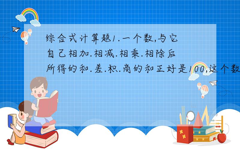 综合式计算题1.一个数,与它自己相加.相减.相乘.相除后所得的和.差.积.商的和正好是100,这个数是多少?(综合式计算