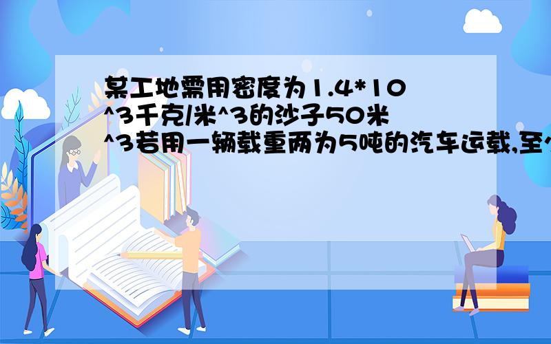 某工地需用密度为1.4*10^3千克/米^3的沙子50米^3若用一辆载重两为5吨的汽车运载,至少运载几趟?