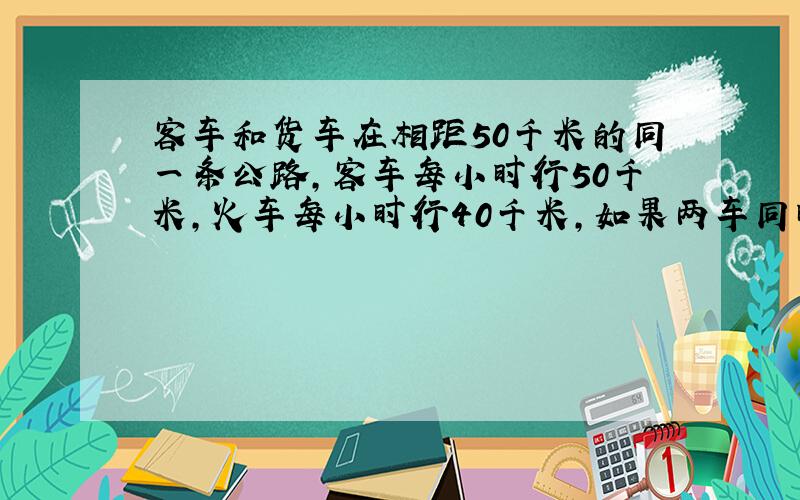 客车和货车在相距50千米的同一条公路,客车每小时行50千米,火车每小时行40千米,如果两车同时开出,2小时后