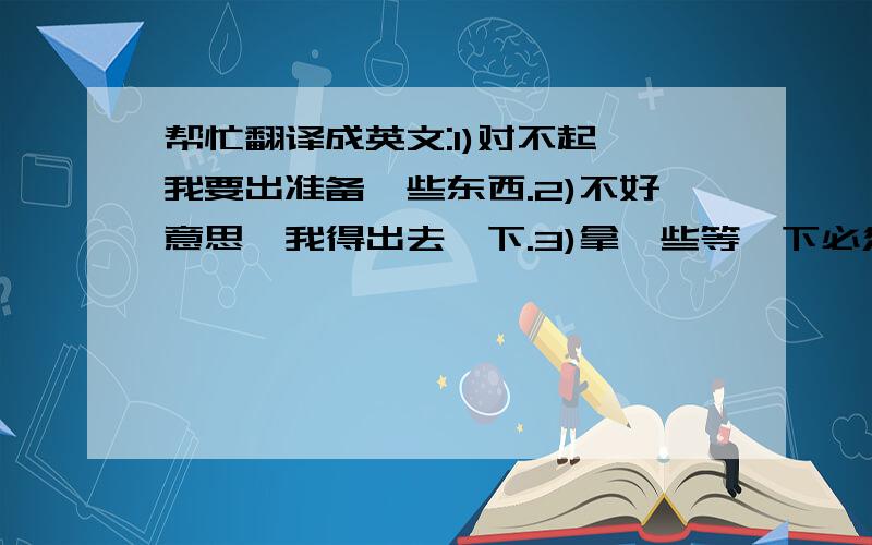 帮忙翻译成英文:1)对不起,我要出准备一些东西.2)不好意思,我得出去一下.3)拿一些等一下必须要用的东西.各位回的怎么